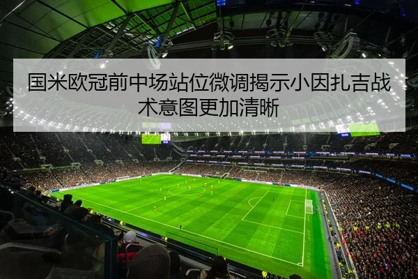 国米欧冠前中场站位微调揭示小因扎吉战术意图更加清晰