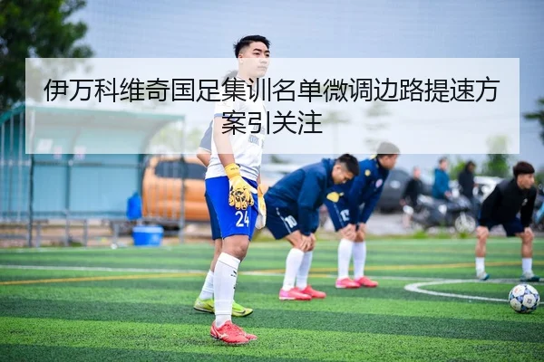 伊万科维奇国足集训名单微调边路提速方案引关注